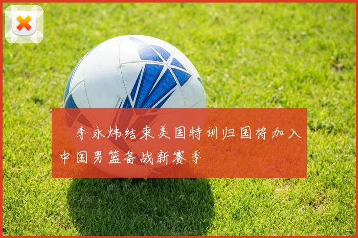 偰李永炜结束美国特训归国将加入中国男篮备战新赛季