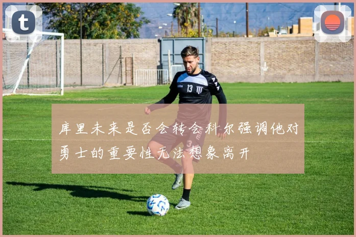库里未来是否会转会科尔强调他对勇士的重要性无法想象离开