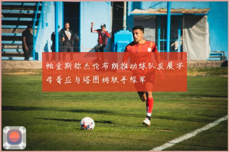 帕金斯称杰伦布朗推动球队发展字母哥应与塔图姆联手绿军