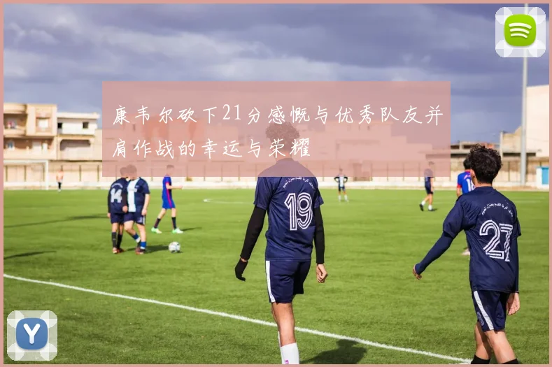 康韦尔砍下21分感慨与优秀队友并肩作战的幸运与荣耀
