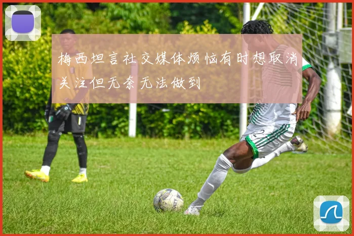 梅西坦言社交媒体烦恼有时想取消关注但无奈无法做到