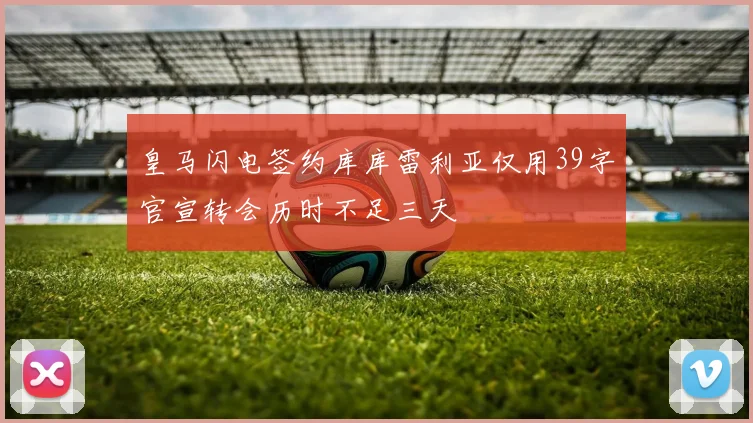 皇马闪电签约库库雷利亚仅用39字官宣转会历时不足三天