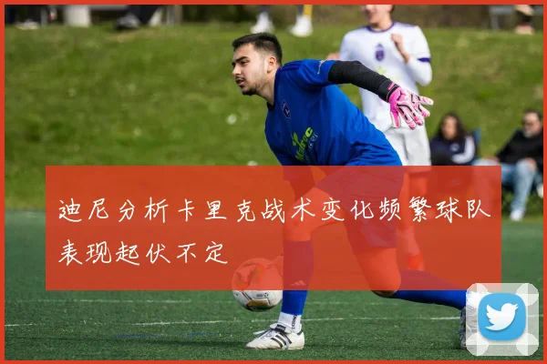 迪尼分析卡里克战术变化频繁球队表现起伏不定