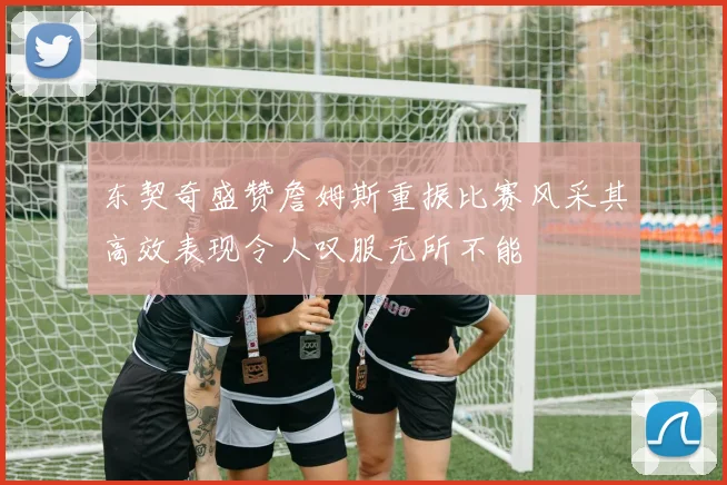 东契奇盛赞詹姆斯重振比赛风采其高效表现令人叹服无所不能