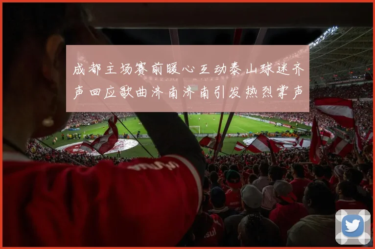 成都主场赛前暖心互动泰山球迷齐声回应歌曲济南济南引发热烈掌声