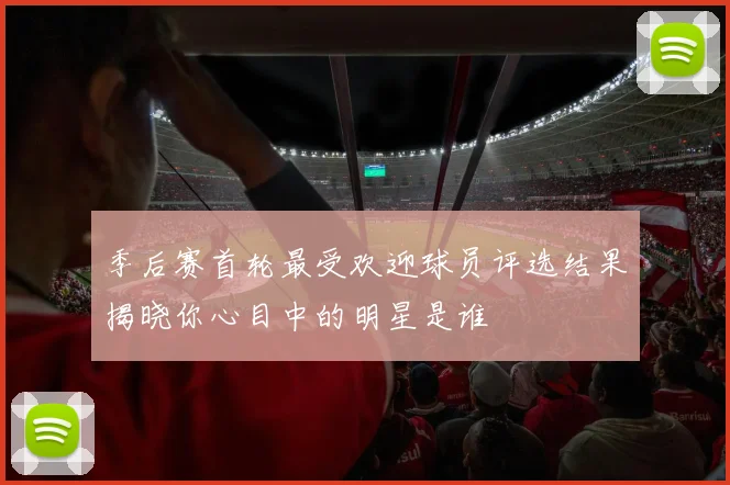 季后赛首轮最受欢迎球员评选结果揭晓你心目中的明星是谁