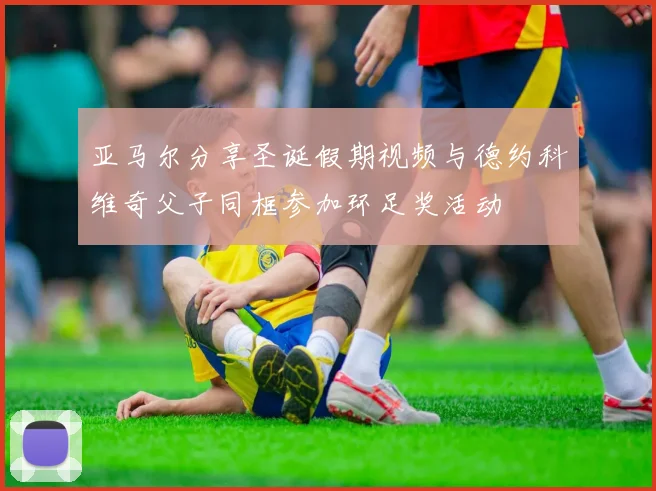 亚马尔分享圣诞假期视频与德约科维奇父子同框参加环足奖活动