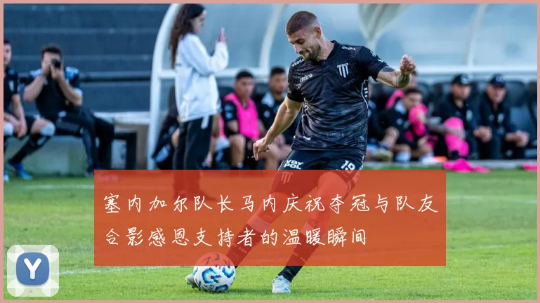 塞内加尔队长马内庆祝夺冠与队友合影感恩支持者的温暖瞬间