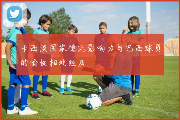 卡西谈国家德比影响力与巴西球员的愉快相处经历