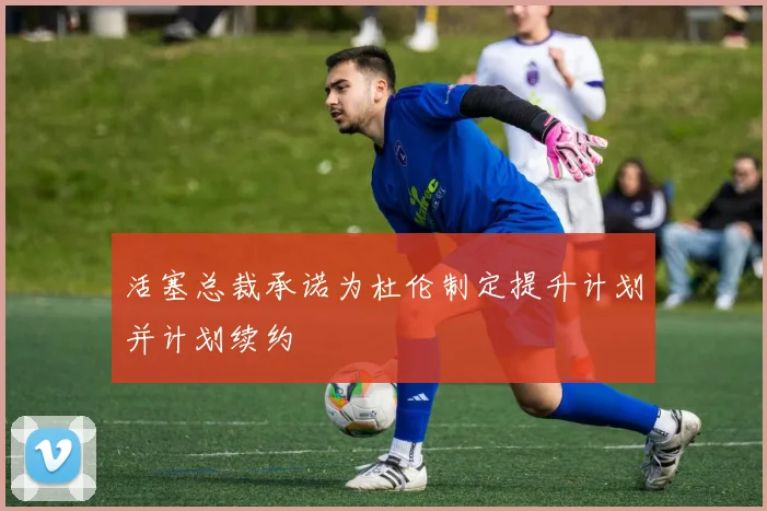 活塞总裁承诺为杜伦制定提升计划并计划续约