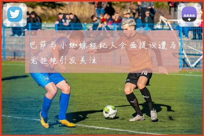 巴萨与小蜘蛛经纪人会面提议遭马竞拒绝引发关注