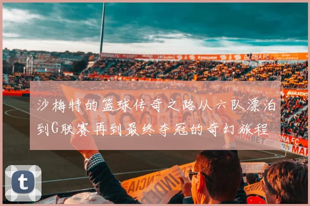 沙梅特的篮球传奇之路从六队漂泊到G联赛再到最终夺冠的奇幻旅程