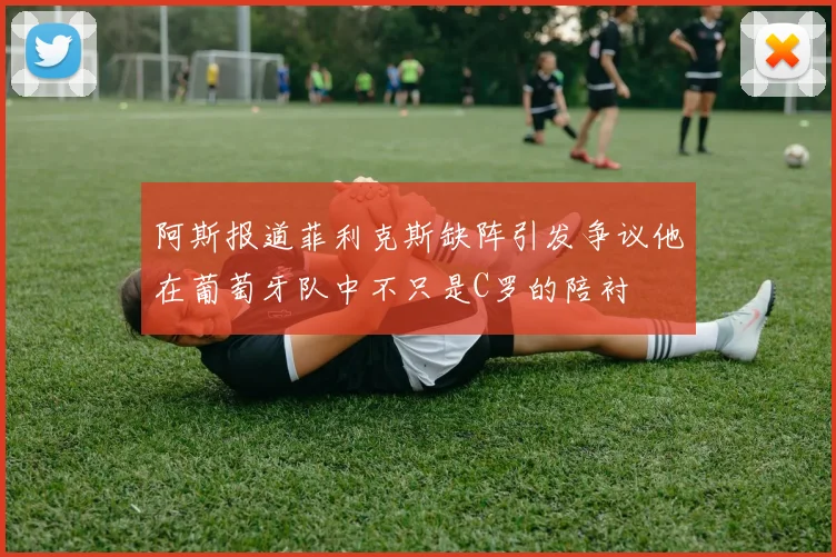 阿斯报道菲利克斯缺阵引发争议他在葡萄牙队中不只是C罗的陪衬