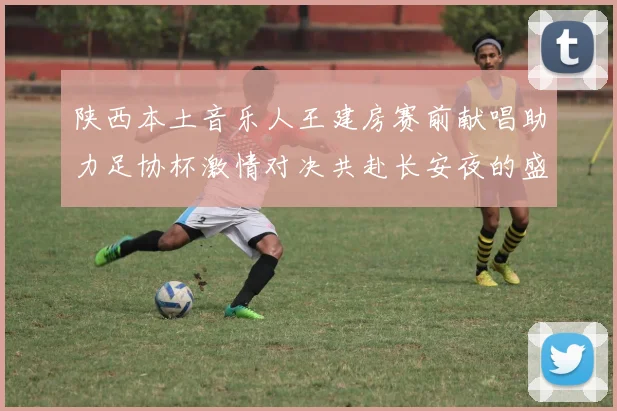 陕西本土音乐人王建房赛前献唱助力足协杯激情对决共赴长安夜的盛宴