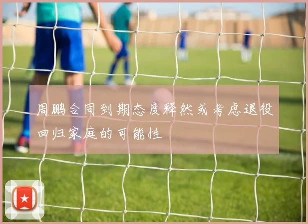 周鹏合同到期态度释然或考虑退役回归家庭的可能性