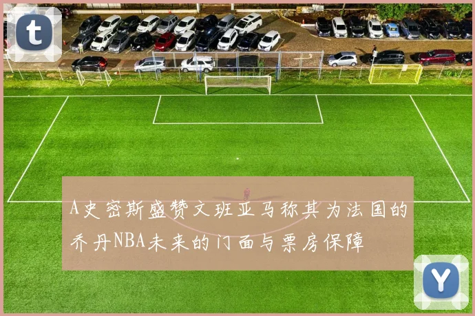 A史密斯盛赞文班亚马称其为法国的乔丹NBA未来的门面与票房保障
