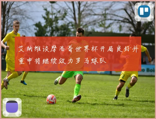 艾纳维谈摩洛哥世界杯开局良好并重申将继续效力罗马球队