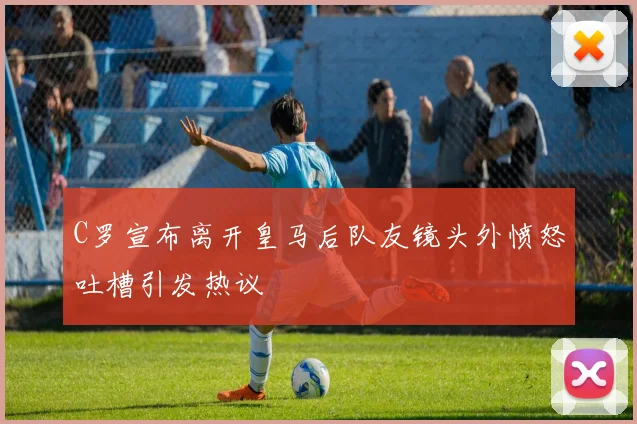 C罗宣布离开皇马后队友镜头外愤怒吐槽引发热议