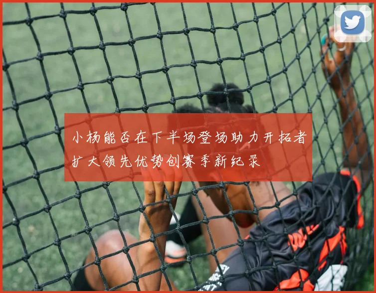 小杨能否在下半场登场助力开拓者扩大领先优势创赛季新纪录
