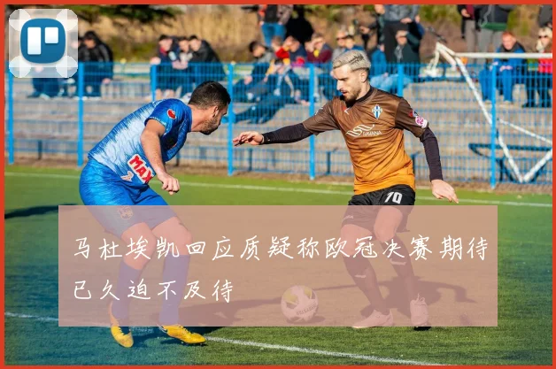 马杜埃凯回应质疑称欧冠决赛期待已久迫不及待