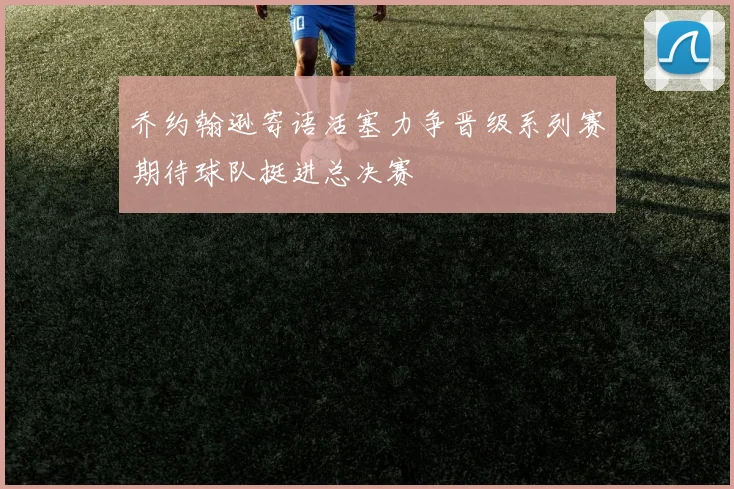 乔约翰逊寄语活塞力争晋级系列赛期待球队挺进总决赛