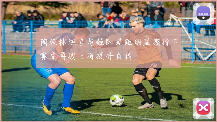 陶汉林坦言与强队差距明显期待下赛季再战上海提升自我