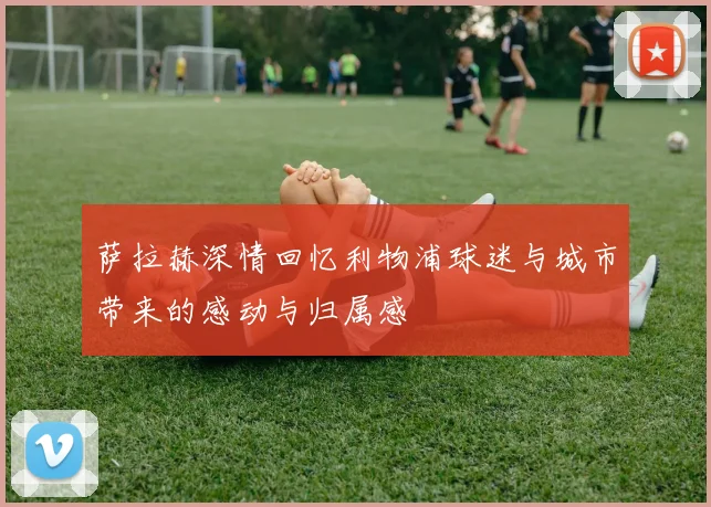 萨拉赫深情回忆利物浦球迷与城市带来的感动与归属感