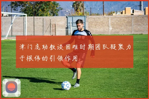 津门虎助教谈困难时期团队凝聚力于根伟的引领作用
