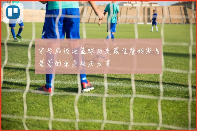 字母弟谈论篮球历史最佳詹姆斯与哥哥的亲身经历分享