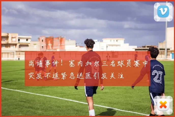离谱事件！塞内加尔三名球员赛中突发不适紧急送医引发关注